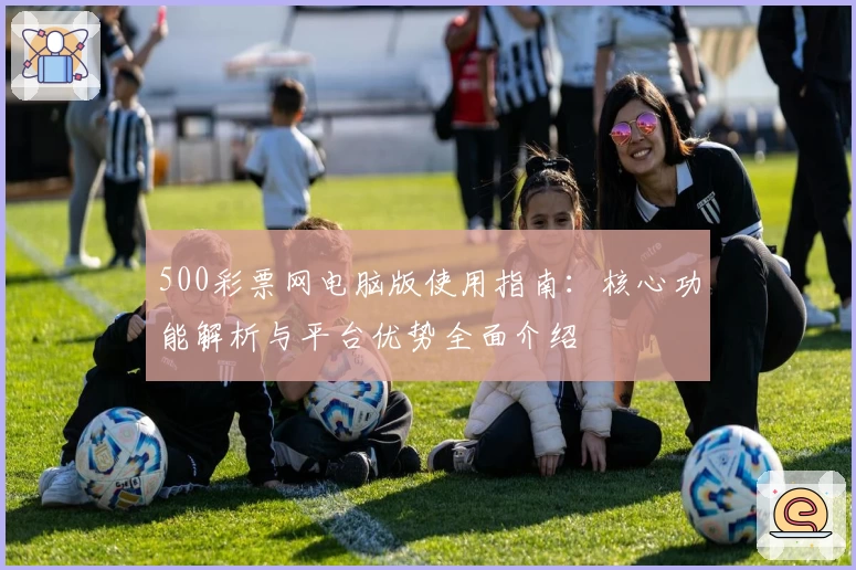 500彩票网电脑版使用指南：核心功能解析与平台优势全面介绍