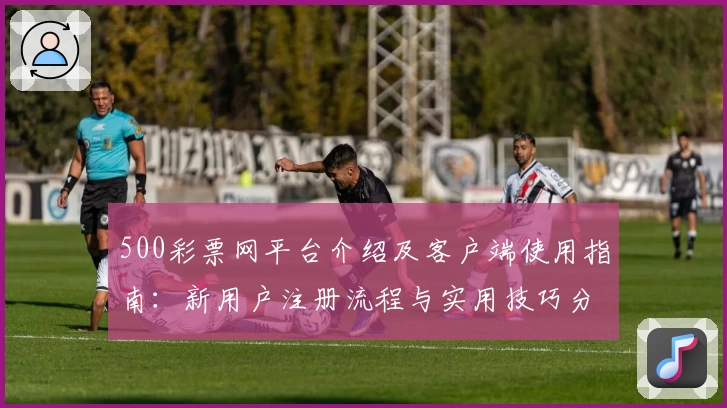 500彩票网平台介绍及客户端使用指南：新用户注册流程与实用技巧分享
