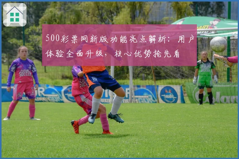 500彩票网新版功能亮点解析：用户体验全面升级，核心优势抢先看
