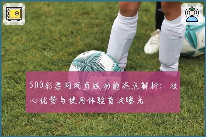 500彩票网网页版功能亮点解析：核心优势与使用体验首次曝光