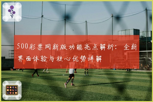 500彩票网新版功能亮点解析：全新界面体验与核心优势详解