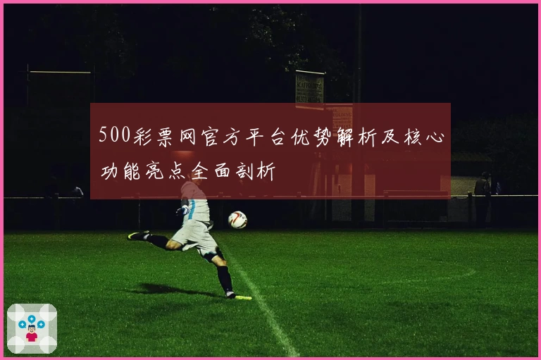 500彩票网官方平台优势解析及核心功能亮点全面剖析
