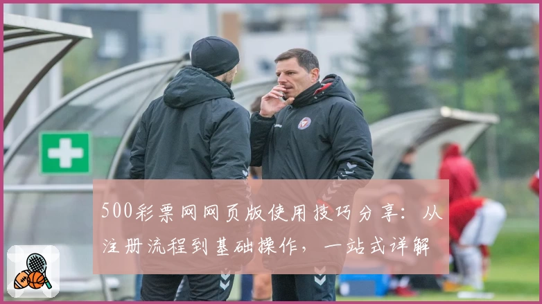 500彩票网网页版使用技巧分享：从注册流程到基础操作，一站式详解指导