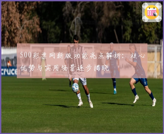 500彩票网新版功能亮点解析：核心优势与实用场景逐步揭晓