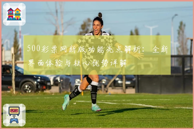 500彩票网新版功能亮点解析：全新界面体验与核心优势详解
