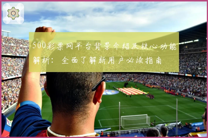500彩票网平台背景介绍及核心功能解析：全面了解新用户必读指南