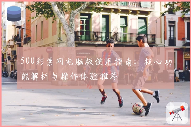 500彩票网电脑版使用指南：核心功能解析与操作体验推荐