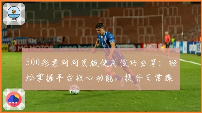 500彩票网网页版使用技巧分享：轻松掌握平台核心功能，提升日常操作体验